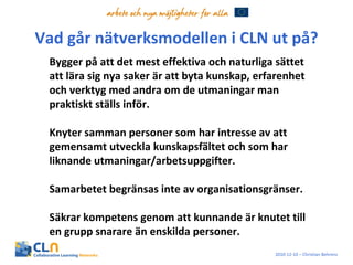Vad går nätverksmodellen i CLN ut på? Bygger på att det mest effektiva och naturliga sättet att lära sig nya saker är att byta kunskap, erfarenhet och verktyg med andra om de utmaningar man praktiskt ställs inför.  Knyter samman personer som har intresse av att gemensamt utveckla kunskapsfältet och som har liknande utmaningar/arbetsuppgifter. Samarbetet begränsas inte av organisationsgränser.  Säkrar kompetens genom att kunnande är knutet till en grupp snarare än enskilda personer.  2010-12-10 – Christian Behrens 