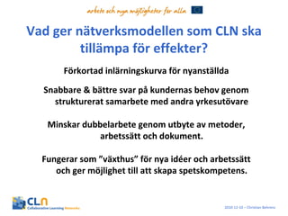 Vad ger nätverksmodellen som CLN ska tillämpa för effekter? Förkortad inlärningskurva för nyanställda Snabbare & bättre svar på kundernas behov genom strukturerat samarbete med andra yrkesutövare Minskar dubbelarbete genom utbyte av metoder, arbetssätt och dokument. Fungerar som ”växthus” för nya idéer och arbetssätt och ger möjlighet till att skapa spetskompetens. 2010-12-10 – Christian Behrens 