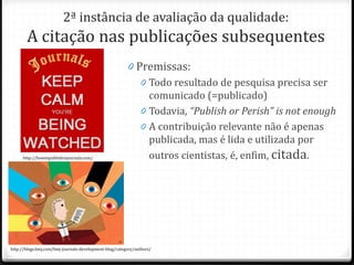 2ª instância de avaliação da qualidade:
A citação nas publicações subsequentes
0 Premissas:
0 Todo resultado de pesquisa precisa ser
comunicado (=publicado)
0 Todavia, “Publish or Perish” is not enough
0 A contribuição relevante não é apenas
publicada, mas é lida e utilizada por
outros cientistas, é, enfim, citada.
http://blogs.bmj.com/bmj-journals-development-blog/category/authors/
http://howtopublishinjournals.com/
 