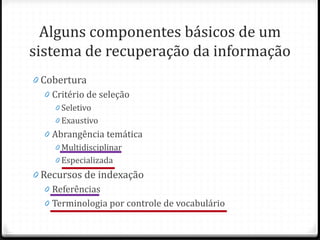 Alguns componentes básicos de um
sistema de recuperação da informação
0 Cobertura
0 Critério de seleção
0 Seletivo
0 Exaustivo
0 Abrangência temática
0 Multidisciplinar
0 Especializada
0 Recursos de indexação
0 Referências
0 Terminologia por controle de vocabulário
 