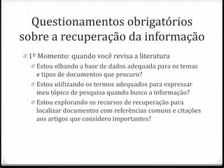 Questionamentos obrigatórios
sobre a recuperação da informação
0 1º Momento: quando você revisa a literatura
0 Estou olhando a base de dados adequada para os temas
e tipos de documentos que procuro?
0 Estou utilizando os termos adequados para expressar
meu tópico de pesquisa quando busco a informação?
0 Estou explorando os recursos de recuperação para
localizar documentos com referências comuns e citações
aos artigos que considero importantes?
 