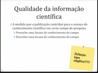 Qualidade da informação
científica
0 A medida que a publicação contribui para o avanço do
conhecimento científico em certo campo de pesquisa
0 Preenche uma lacuna de conhecimento do campo
0 Descobre uma lacuna de conhecimento do campo
 