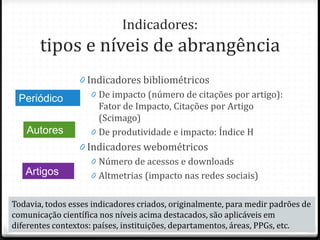 Indicadores:
tipos e níveis de abrangência
0 Indicadores bibliométricos
0 De impacto (número de citações por artigo):
Fator de Impacto, Citações por Artigo
(Scimago)
0 De produtividade e impacto: Índice H
0 Indicadores webométricos
0 Número de acessos e downloads
0 Altmetrias (impacto nas redes sociais)
Periódico
Autores
Artigos
Todavia, todos esses indicadores criados, originalmente, para medir padrões de
comunicação científica nos níveis acima destacados, são aplicáveis em
diferentes contextos: países, instituições, departamentos, áreas, PPGs, etc.
 