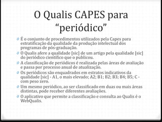 O Qualis CAPES para
“periódico”
0 É o conjunto de procedimentos utilizados pela Capes para
estratificação da qualidade da produção intelectual dos
programas de pós-graduação.
0 O Qualis afere a qualidade [sic] de um artigo pela qualidade [sic]
do periódico científico que o publicou.
0 A classificação de periódicos é realizada pelas áreas de avaliação
e passa por processo anual de atualização.
0 Os periódicos são enquadrados em estratos indicativos da
qualidade [sic] - A1, o mais elevado; A2; B1; B2; B3; B4; B5; C -
com peso zero.
0 Um mesmo periódico, ao ser classificado em duas ou mais áreas
distintas, pode receber diferentes avaliações.
0 O aplicativo que permite a classificação e consulta ao Qualis é o
WebQualis.
 