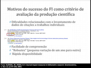 Motivos do sucesso do FI como critério de
avaliação da produção científica
0 Dificuldades relacionadas com o levantamento de
dados de citações a trabalhos individuais
0
0 Facilidade de compreensão
0 “Robustez” (pequena variação de um ano para outro)
0 Rápida disponibilidade
Fonte: GLÄNZEL, W.; MOED, H. F. Journal impact measures in bibliometric research. Scientometrics,
v. 53, n.2, p.171-193, 2002.
 