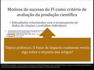 Motivos do sucesso do FI como critério de
avaliação da produção científica
0 Dificuldades relacionadas com o levantamento de
dados de citações a trabalhos individuais
0
0 Facilidade de compreensão
0 “Robustez” (pequena variação de um ano para outro)
0 Rápida disponibilidade
Tópico polêmico: O Fator de Impacto realmente revela
algo sobre o impacto dos artigos?
SILVA, Mauricio Rocha e. E. As certezas e incertezas do Fator de Impacto. Como o periódico Clinics se move nos meandros das citações. In:
Seminário de Avaliação do Desempenho dos Periódicos Brasileiros no JCR. São Paulo, 2011.
 