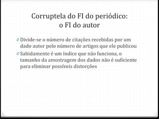Corruptela do FI do periódico:
o FI do autor
0 Divide-se o número de citações recebidas por um
dado autor pelo número de artigos que ele publicou
0 Sabidamente é um índice que não funciona, o
tamanho da amostragem dos dados não é suficiente
para eliminar possíveis distorções
 