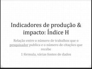 Indicadores de produção &
impacto: Índice H
Relação entre o número de trabalhos que o
pesquisador publica e o número de citações que
recebe
1 fórmula, várias fontes de dados
 
