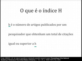 O que é o índice H
h é o número de artigos publicados por um
pesquisador que obtenham um total de citações
igual ou superior a h
Fonte: HIRSCH, J.E. An index to quantify an individual's scientific research output. Proceedings of the National
Academy of Sciences of the United States of America, v. 102, n.46, p. 16569-16572, Nov. 2005.
 