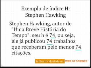 Exemplo de índice H:
Stephen Hawking
Stephen Hawking, autor de
"Uma Breve História do
Tempo": seu h é 74, ou seja,
ele já publicou 74 trabalhos
que receberam pelo menos 74
citações.
índice H calculado na
 