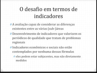 O desafio em termos de
indicadores
0 A avaliação capaz de considerar as diferenças
existentes entre as várias (sub-)áreas
0 Desenvolvimento de indicadores que valorizem os
periódicos de qualidade que tratam de problemas
regionais
0 Indicadores econômicos e sociais não estão
contemplados por nenhuma dessas fórmulas
0 eles podem estar subjacentes, mas não diretamente
medidos
 