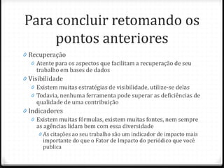 Para concluir retomando os
pontos anteriores
0 Recuperação
0 Atente para os aspectos que facilitam a recuperação de seu
trabalho em bases de dados
0 Visibilidade
0 Existem muitas estratégias de visibilidade, utilize-se delas
0 Todavia, nenhuma ferramenta pode superar as deficiências de
qualidade de uma contribuição
0 Indicadores
0 Existem muitas fórmulas, existem muitas fontes, nem sempre
as agências lidam bem com essa diversidade
0 As citações ao seu trabalho são um indicador de impacto mais
importante do que o Fator de Impacto do periódico que você
publica
 