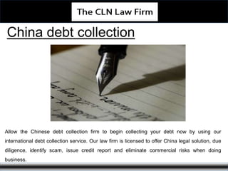 China debt collection
Allow the Chinese debt collection firm to begin collecting your debt now by using our
international debt collection service. Our law firm is licensed to offer China legal solution, due
diligence, identify scam, issue credit report and eliminate commercial risks when doing
business.
 