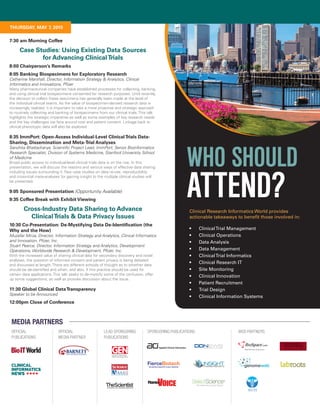 MEDIA PARTNERS
OFFICIAL
PUBLICATIONS
OFFICIAL
MEDIA PARTNER
LEAD SPONSORING
PUBLICATIONS
SPONSORING PUBLICATIONS WEB PARTNERS
FierceBiotechTHE BIOTECH INDUSTRY’S DAILY MONITOR
7:30 am Morning Coffee
Case Studies: Using Existing Data Sources
for Advancing ClinicalTrials
8:00 Chairperson’s Remarks
8:05 Banking Biospecimens for Exploratory Research
Catherine Marshall, Director, Information Strategy & Analytics, Clinical
Informatics and Innovations, Pfizer
Many pharmaceutical companies have established processes for collecting, banking,
and using clinical trial biospecimens consented for research purposes. Until recently,
the decision to collect these specimens has generally been made at the level of
the individual clinical teams. As the value of biospecimen-derived research data is
increasingly realized, it is important to take a more proactive and strategic approach
to routinely collecting and banking of biospecimens from our clinical trials. This talk
highlights the strategic imperative as well as some examples of key research needs
and the key challenges we face around cost and patient consent. Linkage back to
clinical phenotypic data will also be explored.
8:35 ImmPort: Open-Access Individual-Level ClinicalTrials Data-
Sharing, Dissemination and Meta-Trial Analyses
Sanchita Bhattacharya, Scientific Project Lead, ImmPort; Senior Bioinformatics
Research Specialist, Division of Systems Medicine, Stanford University School
of Medicine
Broad public access to individual-level clinical trials data is on the rise. In this
presentation, we will discuss the reasons and various ways of effective data sharing
including issues surrounding it. Few case studies on data re-use, reproducibility
and cross-trial meta-analyses for gaining insight to the multiple clinical studies will
be presented.
9:05 Sponsored Presentation (Opportunity Available)
9:35 Coffee Break with Exhibit Viewing
Cross-Industry Data Sharing to Advance
ClinicalTrials & Data Privacy Issues
10:30 Co-Presentation: De-Mystifying Data De-Identification (the
Why and the How)
Muzafar Mirza, Director, Information Strategy and Analytics, Clinical Informatics
and Innovation, Pfizer, Inc.
Stuart Pearce, Director, Information Strategy and Analytics, Development
Operations, Worldwide Research & Development, Pfizer, Inc.
With the increased value of sharing clinical data for secondary discovery and novel
analyses, the question of informed consent and patient privacy is being debated
and discussed at length. There are different schools of thought as to whether data
should be de-identified and when, and also, if this practice should be used for
certain data applications. This talk seeks to de-mystify some of the confusion, offer
up some suggestions, as well as provoke discussion about the issue.
11:30 Global Clinical DataTransparency
Speaker to be Announced
12:00pm Close of Conference
Clinical Research Informatics World provides
actionable takeaways to benefit those involved in:
•	 ClinicalTrial Management
•	 Clinical Operations
•	 Data Analysis
•	 Data Management
•	 ClinicalTrial Informatics
•	 Clinical Research IT
•	 Site Monitoring
•	 Clinical Innovation
•	 Patient Recruitment
•	 Trial Design
•	 Clinical Information Systems
WHO SHOULD
ATTEND?
THURSDAY, MAY 7, 2015
 