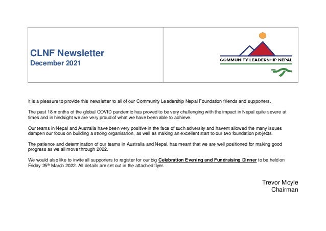 CLNF Newsletter
December 2021
It is a pleasure to provide this newsletter to all of our Community Leadership Nepal Foundation friends and supporters.
The past 18 months of the global COVID pandemic has proved to be very challenging with the impact in Nepal quite severe at
times and in hindsight we are very proud of what we have been able to achieve.
Our teams in Nepal and Australia have been very positive in the face of such adversity and havent allowed the many issues
dampen our focus on building a strong organisation, as well as making an excellent start to our two foundation projects.
The patience and determination of our teams in Australia and Nepal, has meant that we are well positioned for making good
progress as we all move through 2022.
We would also like to invite all supporters to register for our big Celebration Evening and Fundraising Dinner to be held on
Friday 25th
March 2022. All details are set out in the attached flyer.
Trevor Moyle
Chairman
 