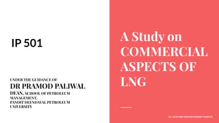 A Study on
COMMERCIAL
ASPECTS OF
LNG
IP 501
UNDER THE GUIDANCE OF
DR PRAMOD PALIWAL
DEAN, SCHOOL OF PETROLEUM
MANAGEMENT,
PANDIT DEENDAYAL PETROLEUM
UNIVERSITY
ALL DATA ARE FROM SECONDARY SOURCES
 