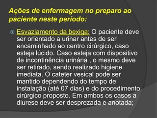 Ações de enfermagem no preparo ao
paciente neste período:


Esvaziamento da bexiga: O paciente deve
ser orientado a urinar antes de ser
encaminhado ao centro cirúrgico, caso
esteja lúcido. Caso esteja com dispositivo
de incontinência urinária , o mesmo deve
ser retirado, sendo realizado higiene
imediata. O cateter vesical pode ser
mantido dependendo do tempo de
instalação (até 07 dias) e do procedimento
cirúrgico proposto. Em ambos os casos a
diurese deve ser desprezada e anotada;

 