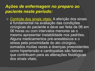 Ações de enfermagem no preparo ao
paciente neste período:


Controle dos sinais vitais: A aferição dos sinais
é fundamental na avaliação das condições
cirúrgicas do paciente e deve ser feita de 06 em
06 horas ou com intervalos menores se o
mesmo apresentar instabilidade nos padrões.
Alguns medicamentos pré-anestésicos e o
stress pela proximidade do ato cirúrgico,
somados muitas vezes a doenças preexistentes
como hipertensão e cardiopatias são fatores
que contribuem para as alterações fisiológicas
dos sinais vitais;

 