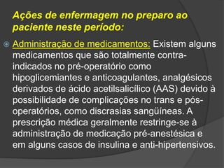 Ações de enfermagem no preparo ao
paciente neste período:


Administração de medicamentos: Existem alguns
medicamentos que são totalmente contraindicados no pré-operatório como
hipoglicemiantes e anticoagulantes, analgésicos
derivados de ácido acetilsalicílico (AAS) devido à
possibilidade de complicações no trans e pósoperatórios, como discrasias sangüíneas. A
prescrição médica geralmente restringe-se à
administração de medicação pré-anestésica e
em alguns casos de insulina e anti-hipertensivos.

 