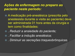 Ações de enfermagem no preparo ao
paciente neste período:
A medicação pré-anestésica (prescrita pelo
anestesista durante a visita ao paciente) deve
ser administrada 01 hora antes da cirurgia e
tem como finalidades:
 . Reduzir a ansiedade do paciente;
 . Facilitar a indução anestésica;
 . Diminuir as secreções traqueobrônquicas.


 