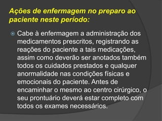 Ações de enfermagem no preparo ao
paciente neste período:


Cabe à enfermagem a administração dos
medicamentos prescritos, registrando as
reações do paciente a tais medicações,
assim como deverão ser anotados também
todos os cuidados prestados e qualquer
anormalidade nas condições físicas e
emocionais do paciente. Antes de
encaminhar o mesmo ao centro cirúrgico, o
seu prontuário deverá estar completo com
todos os exames necessários.

 