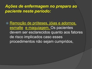 Ações de enfermagem no preparo ao
paciente neste período:


Remoção de próteses, jóias e adornos,
esmalte e maquiagem. Os pacientes
devem ser esclarecidos quanto aos fatores
de risco implicados caso esses
procedimentos não sejam cumpridos,

 