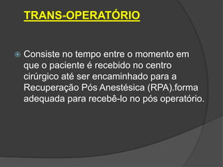 TRANS-OPERATÓRIO



Consiste no tempo entre o momento em
que o paciente é recebido no centro
cirúrgico até ser encaminhado para a
Recuperação Pós Anestésica (RPA).forma
adequada para recebê-lo no pós operatório.

 