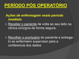 PERÍODO PÓS OPERATÓRIO
Ações de enfermagem neste período
imediato
 Receber o paciente de volta ao seu leito na
clinica cirúrgica de forma segura.


Recolher o prontuário do paciente e entregalo ao enfermeiro supervisor para a
conferencia dos dados

 