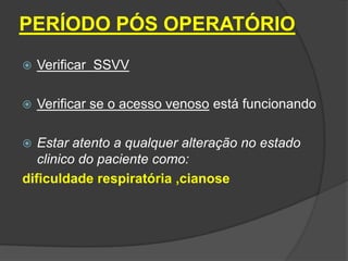 PERÍODO PÓS OPERATÓRIO


Verificar SSVV



Verificar se o acesso venoso está funcionando

Estar atento a qualquer alteração no estado
clinico do paciente como:
dificuldade respiratória ,cianose


 