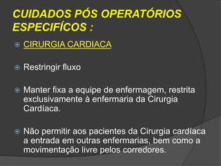 CUIDADOS PÓS OPERATÓRIOS
ESPECIFÍCOS :


CIRURGIA CARDIACA



Restringir fluxo



Manter fixa a equipe de enfermagem, restrita
exclusivamente à enfermaria da Cirurgia
Cardíaca.



Não permitir aos pacientes da Cirurgia cardíaca
a entrada em outras enfermarias, bem como a
movimentação livre pelos corredores.

 