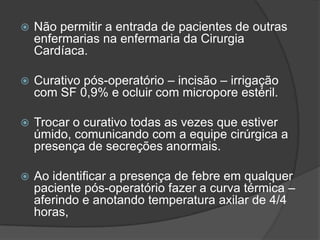 

Não permitir a entrada de pacientes de outras
enfermarias na enfermaria da Cirurgia
Cardíaca.



Curativo pós-operatório – incisão – irrigação
com SF 0,9% e ocluir com micropore estéril.



Trocar o curativo todas as vezes que estiver
úmido, comunicando com a equipe cirúrgica a
presença de secreções anormais.



Ao identificar a presença de febre em qualquer
paciente pós-operatório fazer a curva térmica –
aferindo e anotando temperatura axilar de 4/4
horas,

 