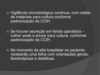 

Vigilância microbiológica contínua, com coleta
de materiais para cultura conforme
padronização da CCIH.



Se houver secreção em ferida operatória –
colher swab e enviar para cultura, conforme
padronização da CCIH.



No momento da alta hospitalar os paciente
receberão uma folha com orientações gerais,
fisioterápicas e dietéticas.

 