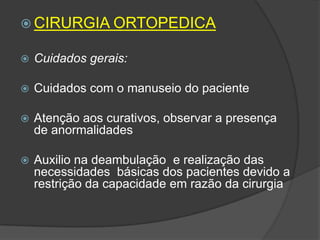  CIRURGIA ORTOPEDICA


Cuidados gerais:



Cuidados com o manuseio do paciente



Atenção aos curativos, observar a presença
de anormalidades



Auxilio na deambulação e realização das
necessidades básicas dos pacientes devido a
restrição da capacidade em razão da cirurgia

 
