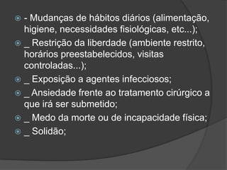 - Mudanças de hábitos diários (alimentação,
higiene, necessidades fisiológicas, etc...);
 _ Restrição da liberdade (ambiente restrito,
horários preestabelecidos, visitas
controladas...);
 _ Exposição a agentes infecciosos;
 _ Ansiedade frente ao tratamento cirúrgico a
que irá ser submetido;
 _ Medo da morte ou de incapacidade física;
 _ Solidão;


 