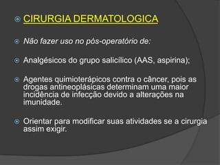  CIRURGIA DERMATOLOGICA


Não fazer uso no pós-operatório de:



Analgésicos do grupo salicílico (AAS, aspirina);



Agentes quimioterápicos contra o câncer, pois as
drogas antineoplásicas determinam uma maior
incidência de infecção devido a alterações na
imunidade.



Orientar para modificar suas atividades se a cirurgia
assim exigir.

 