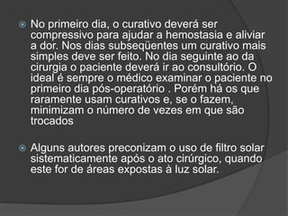 

No primeiro dia, o curativo deverá ser
compressivo para ajudar a hemostasia e aliviar
a dor. Nos dias subseqüentes um curativo mais
simples deve ser feito. No dia seguinte ao da
cirurgia o paciente deverá ir ao consultório. O
ideal é sempre o médico examinar o paciente no
primeiro dia pós-operatório . Porém há os que
raramente usam curativos e, se o fazem,
minimizam o número de vezes em que são
trocados



Alguns autores preconizam o uso de filtro solar
sistematicamente após o ato cirúrgico, quando
este for de áreas expostas à luz solar.

 