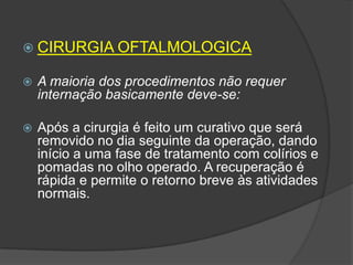  CIRURGIA OFTALMOLOGICA


A maioria dos procedimentos não requer
internação basicamente deve-se:



Após a cirurgia é feito um curativo que será
removido no dia seguinte da operação, dando
início a uma fase de tratamento com colírios e
pomadas no olho operado. A recuperação é
rápida e permite o retorno breve às atividades
normais.

 