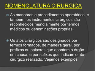 NOMENCLATURA CIRURGICA


As manobras e procedimentos operatórios e
também os instrumentos cirúrgicos são
reconhecidos mundialmente por termos
médicos ou denominações próprias.



Os atos cirúrgicos são designados por
termos formados, de maneira geral, por
prefixos ou palavras que apontam o órgão
em causa, e por sufixos que indicam o ato
cirúrgico realizado. Vejamos exemplos

 