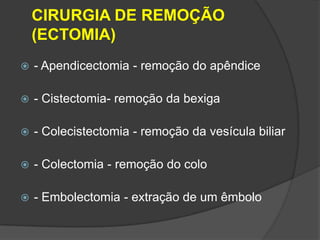 CIRURGIA DE REMOÇÃO
(ECTOMIA)


- Apendicectomia - remoção do apêndice



- Cistectomia- remoção da bexiga



- Colecistectomia - remoção da vesícula biliar



- Colectomia - remoção do colo



- Embolectomia - extração de um êmbolo

 