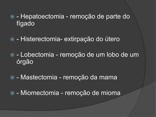 

- Hepatoectomia - remoção de parte do
fígado



- Histerectomia- extirpação do útero



- Lobectomia - remoção de um lobo de um
órgão



- Mastectomia - remoção da mama



- Miomectomia - remoção de mioma

 