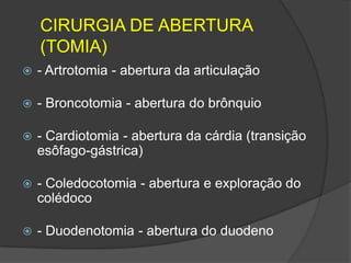 CIRURGIA DE ABERTURA
(TOMIA)


- Artrotomia - abertura da articulação



- Broncotomia - abertura do brônquio



- Cardiotomia - abertura da cárdia (transição
esôfago-gástrica)



- Coledocotomia - abertura e exploração do
colédoco



- Duodenotomia - abertura do duodeno

 
