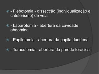

- Flebotomia - dissecção (individualização e
cateterismo) de veia



- Laparotomia - abertura da cavidade
abdominal



- Papilotomia - abertura da papila duodenal



- Toracotomia - abertura da parede torácica

 