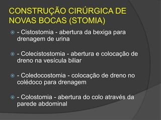 CONSTRUÇÃO CIRÚRGICA DE
NOVAS BOCAS (STOMIA)


- Cistostomia - abertura da bexiga para
drenagem de urina



- Colecistostomia - abertura e colocação de
dreno na vesícula biliar



- Coledocostomia - colocação de dreno no
colédoco para drenagem



- Colostomia - abertura do colo através da
parede abdominal

 