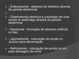 



- Enterostomia - abertura do intestino através
da parede abdominal
- Gastrostomia abertura e colocação de uma
sonda no estômago através da parede
abdominal



- Ileostomia - formação de abertura artificial
no íleo



- Jejunostomia - colocação de sonda no
JeJuno para alimentação



- Nefrostomia - colocação de sonda no rim
para drenagem de urina

 
