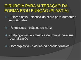 CIRURGIA PARA ALTERAÇÃO DA
FORMA E/OU FUNÇÃO (PLASTIA)


- Piloroplastia - plástica do piloro para aumentar
seu diâmetro



- Rinoplastia - plástica do nariz



- Salpingoplastia - plástica da trompa para sua
recanalização



- Toracoplastia - plástica da parede torácica

 