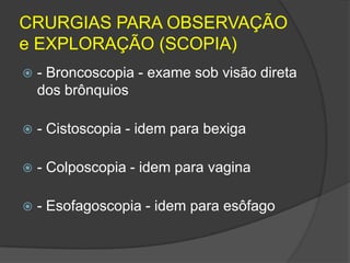 CRURGIAS PARA OBSERVAÇÃO
e EXPLORAÇÃO (SCOPIA)


- Broncoscopia - exame sob visão direta
dos brônquios



- Cistoscopia - idem para bexiga



- Colposcopia - idem para vagina



- Esofagoscopia - idem para esôfago

 