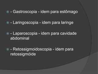 

- Gastroscopia - idem para estômago



- Laringoscopia - idem para laringe



- Laparoscopia - idem para cavidade
abdominal



- Retossigmoidoscopia - idem para
retossigmóide

 