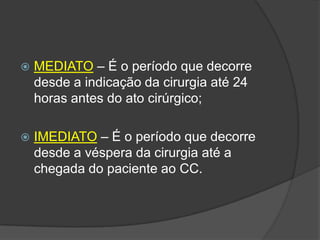 

MEDIATO – É o período que decorre
desde a indicação da cirurgia até 24
horas antes do ato cirúrgico;



IMEDIATO – É o período que decorre
desde a véspera da cirurgia até a
chegada do paciente ao CC.

 
