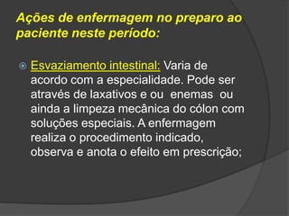 Ações de enfermagem no preparo ao
paciente neste período:


Esvaziamento intestinal: Varia de
acordo com a especialidade. Pode ser
através de laxativos e ou enemas ou
ainda a limpeza mecânica do cólon com
soluções especiais. A enfermagem
realiza o procedimento indicado,
observa e anota o efeito em prescrição;

 