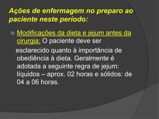 Ações de enfermagem no preparo ao
paciente neste período:


Modificações da dieta e jejum antes da
cirurgia: O paciente deve ser
esclarecido quanto à importância de
obediência à dieta. Geralmente é
adotada a seguinte regra de jejum:
líquidos – aprox. 02 horas e sólidos: de
04 a 06 horas.

 